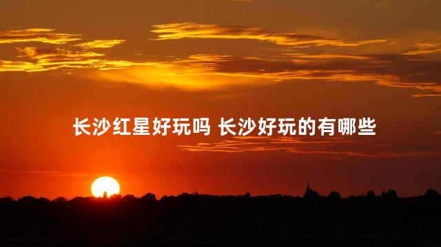 长沙红星好玩吗 长沙好玩的有哪些
